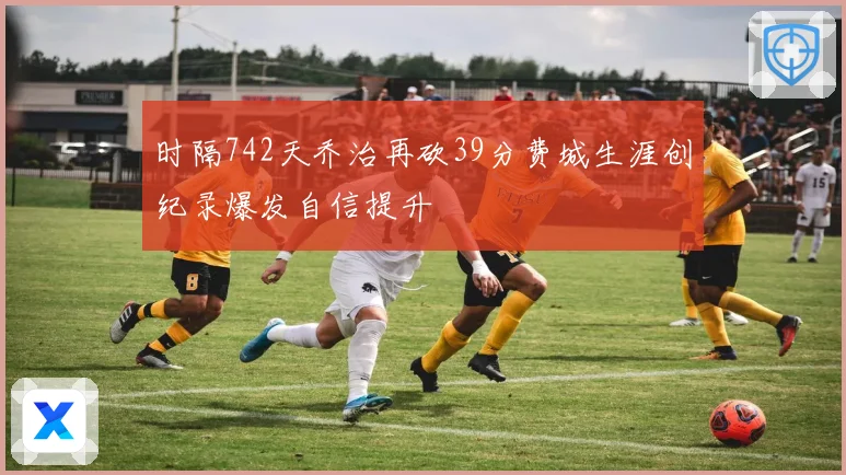 时隔742天乔治再砍39分费城生涯创纪录爆发自信提升
