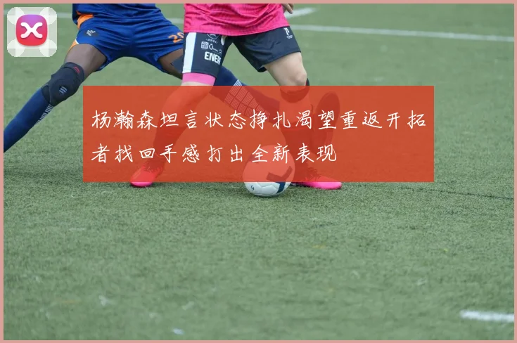 杨瀚森坦言状态挣扎渴望重返开拓者找回手感打出全新表现