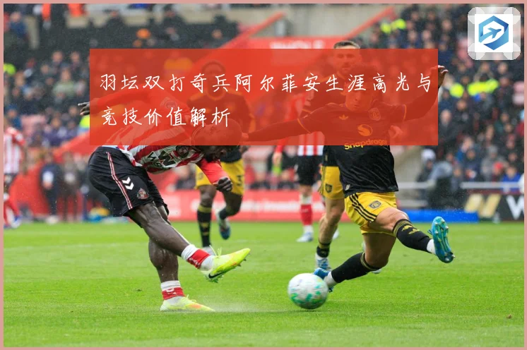 羽坛双打奇兵阿尔菲安生涯高光与竞技价值解析