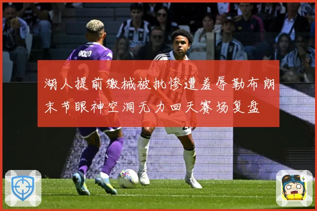 湖人提前缴械被批惨遭羞辱勒布朗末节眼神空洞无力回天赛场复盘