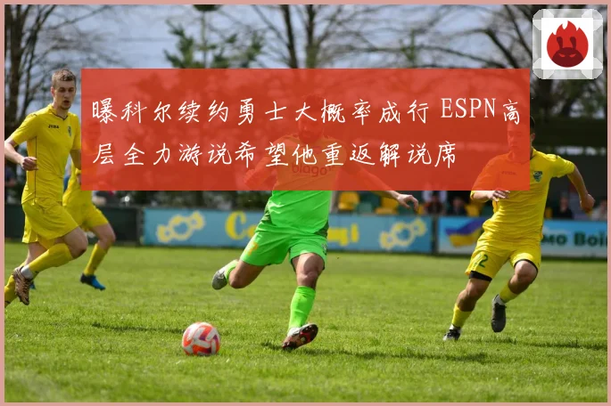 曝科尔续约勇士大概率成行 ESPN高层全力游说希望他重返解说席