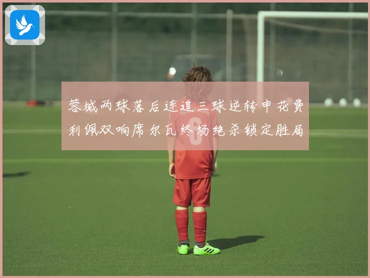 蓉城两球落后连追三球逆转申花费利佩双响席尔瓦终场绝杀锁定胜局