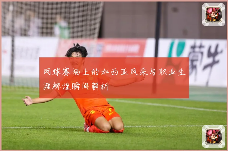 网球赛场上的加西亚风采与职业生涯辉煌瞬间解析