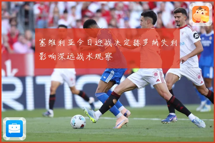塞维利亚今日迎战决定赫罗纳失利影响深远战术观察