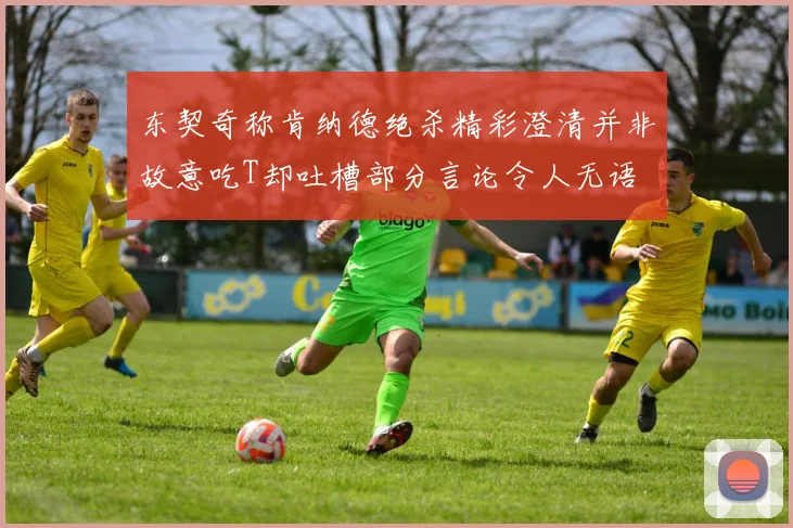 东契奇称肯纳德绝杀精彩澄清并非故意吃T却吐槽部分言论令人无语